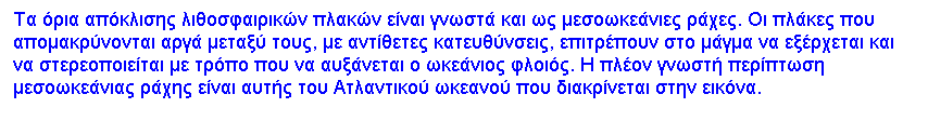 Text Box: Τα όρια απόκλισης λιθοσφαιρικών πλακών είναι γνωστά και ως μεσοωκεάνιες ράχες. Οι πλάκες που απομακρύνονται αργά μεταξύ τους, με αντίθετες κατευθύνσεις, επιτρέπουν στο μάγμα να εξέρχεται και να στερεοποιείται με τρόπο που να αυξάνεται ο ωκεάνιος φλοιός. Η πλέον γνωστή περίπτωση μεσοωκεάνιας ράχης είναι αυτής του Ατλαντικού ωκεανού που διακρίνεται στην εικόνα.
