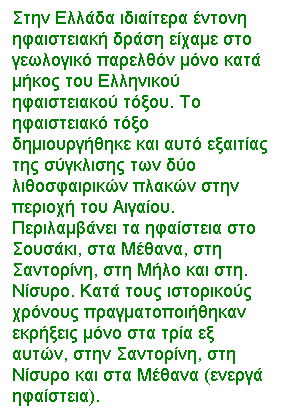 Text Box: Στην Ελλάδα ιδιαίτερα έντονη ηφαιστειακή δράση είχαμε στο γεωλογικό παρελθόν μόνο κατά μήκος του Ελληνικού ηφαιστειακού τόξου. Το ηφαιστειακό τόξο δημιουργήθηκε και αυτό εξαιτίας της σύγκλισης των δύο λιθοσφαιρικών πλακών στην περιοχή του Αιγαίου. Περιλαμβάνει τα ηφαίστεια στο Σουσάκι, στα Μέθανα, στη Σαντορίνη, στη Μήλο και στη. Νίσυρο. Κατά τους ιστορικούς χρόνους πραγματοποιήθηκαν εκρήξεις μόνο στα τρία εξ αυτών, στην Σαντορίνη, στη Νίσυρο και στα Μέθανα (ενεργά ηφαίστεια).
